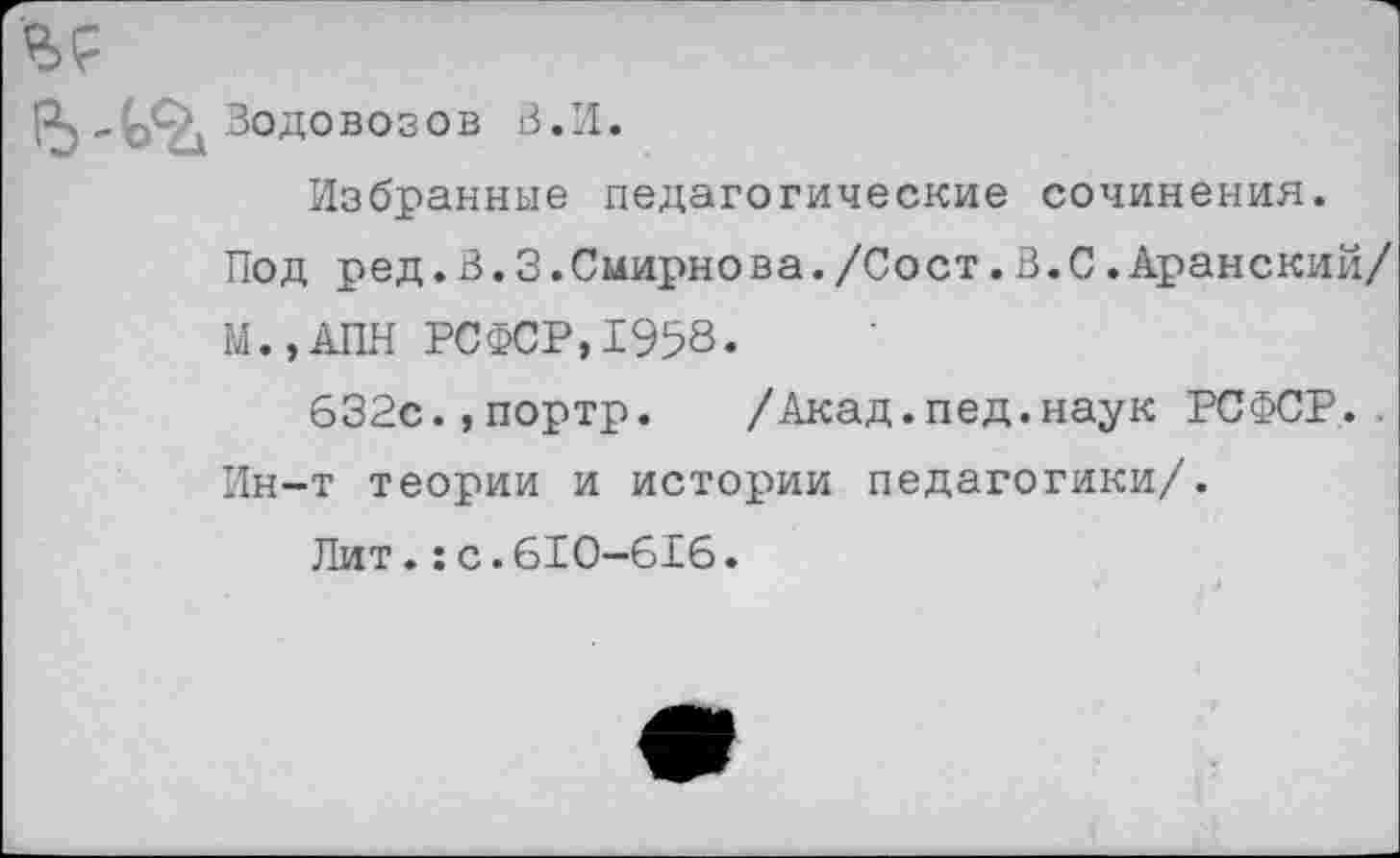 ﻿в?
Водовозов В.И.
Избранные педагогические сочинения.
Под ред.В.3.Смирнова./Сост.В.С.Аранский/ М.,АПН РСФСР,1958.
632с.,портр. /Акад.пед.наук РСФСР..
Ин-т теории и истории педагогики/.
Лит.:с.610-616.